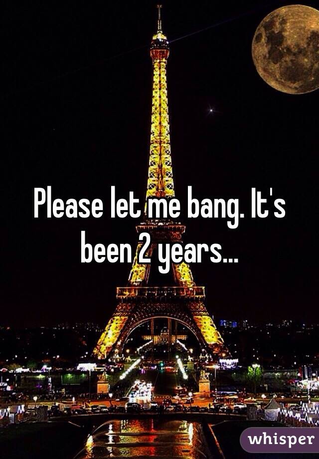 Please let me bang. It's been 2 years...