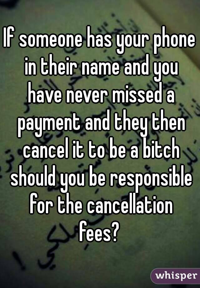 If someone has your phone in their name and you have never missed a payment and they then cancel it to be a bitch should you be responsible for the cancellation fees? 