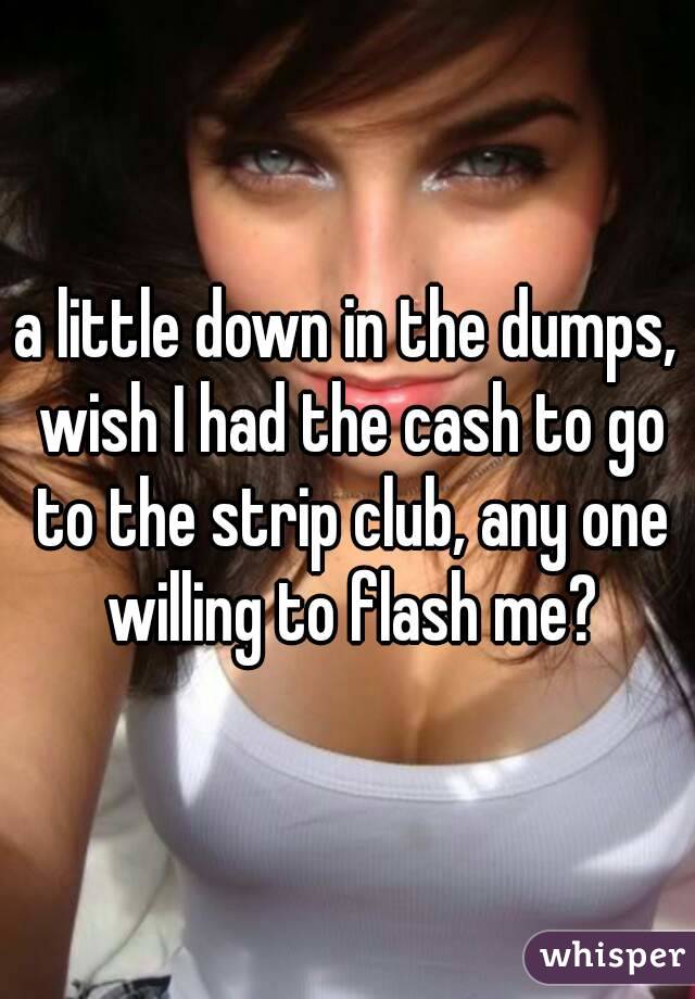 a little down in the dumps, wish I had the cash to go to the strip club, any one willing to flash me?