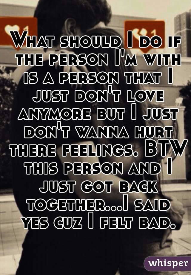 What should I do if the person I'm with is a person that I just don't love anymore but I just don't wanna hurt there feelings. BTW this person and I just got back together...I said yes cuz I felt bad.