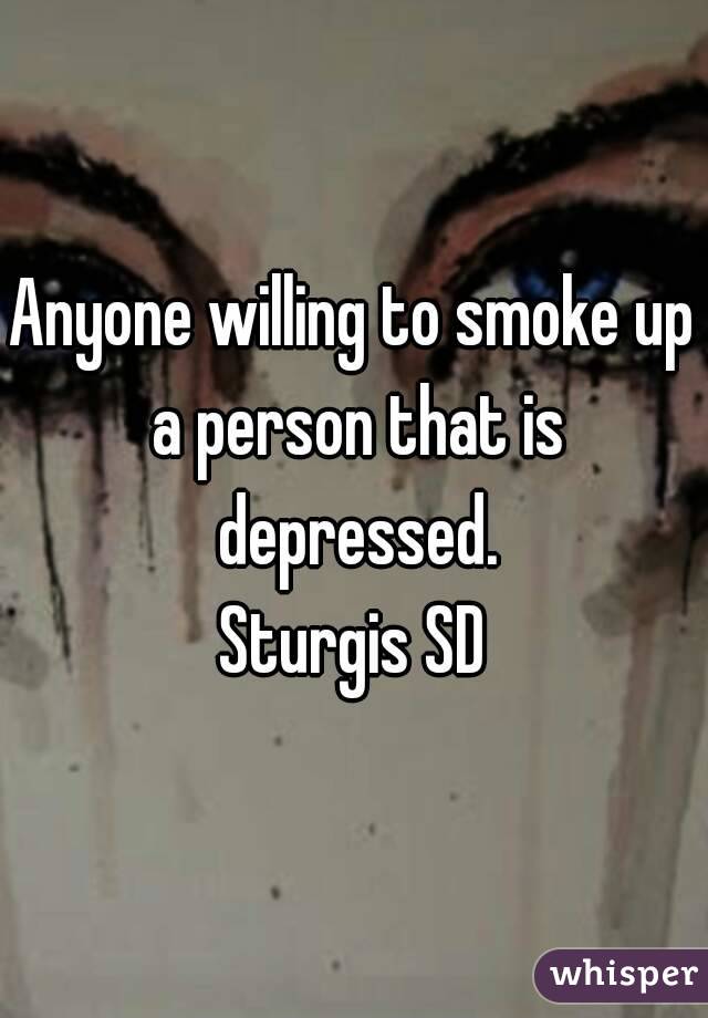 Anyone willing to smoke up a person that is depressed.
Sturgis SD