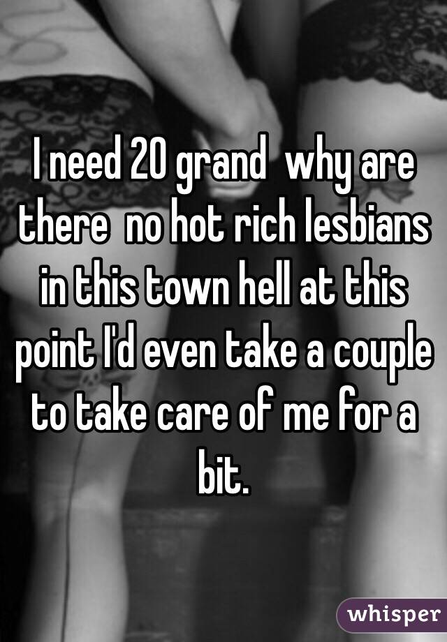 I need 20 grand  why are there  no hot rich lesbians in this town hell at this point I'd even take a couple to take care of me for a bit. 