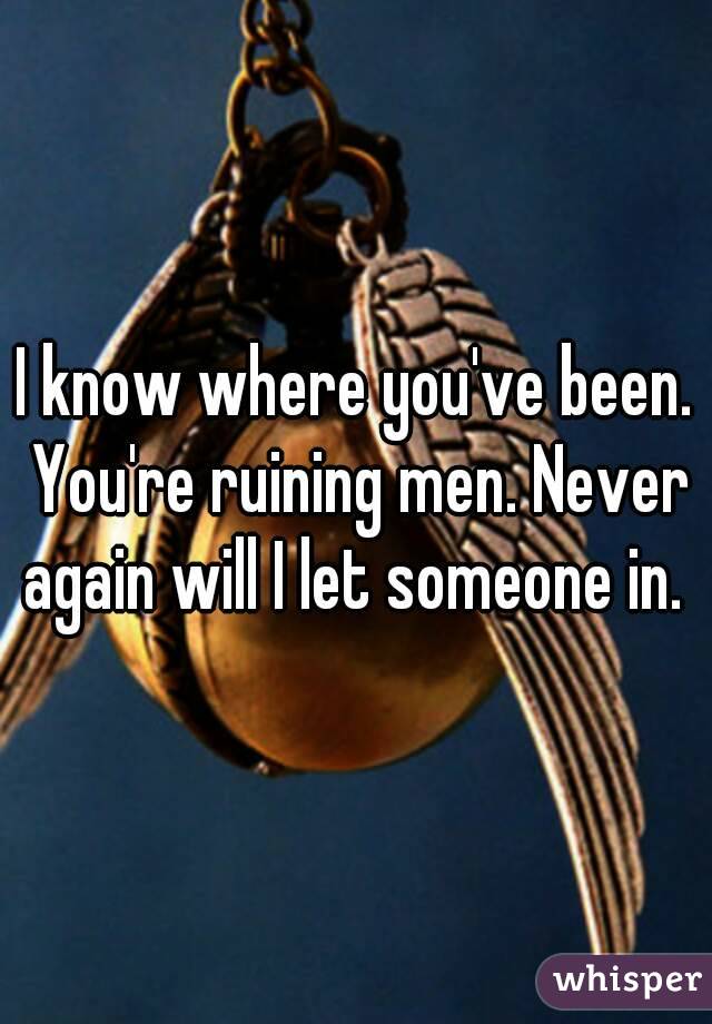 I know where you've been. You're ruining men. Never again will I let someone in. 