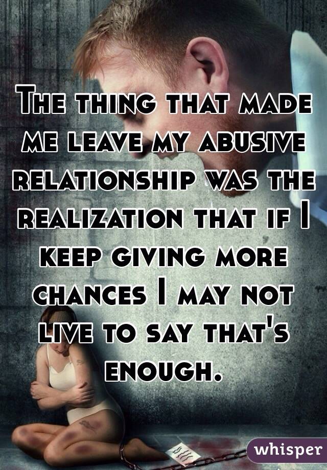 The thing that made me leave my abusive relationship was the realization that if I keep giving more chances I may not live to say that's enough.