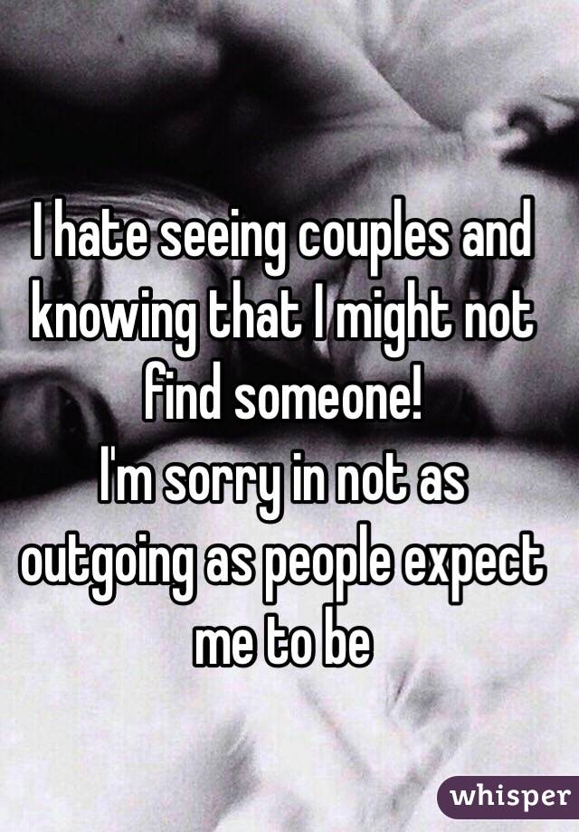 I hate seeing couples and knowing that I might not find someone!
I'm sorry in not as outgoing as people expect me to be
