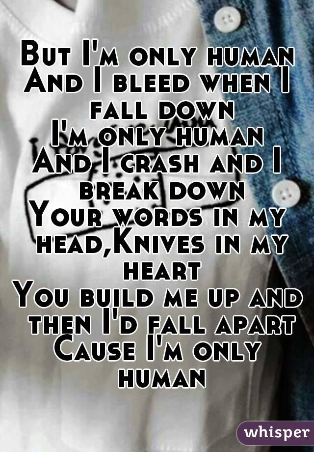 But I'm only human
And I bleed when I fall down
I'm only human
And I crash and I break down
Your words in my head,Knives in my heart
You build me up and then I'd fall apart
Cause I'm only human