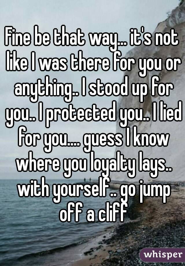 Fine be that way... it's not like I was there for you or anything.. I stood up for you.. I protected you.. I lied for you.... guess I know where you loyalty lays.. with yourself.. go jump off a cliff