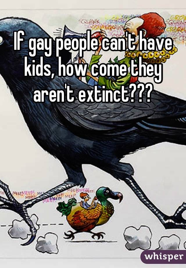 If gay people can't have kids, how come they aren't extinct???