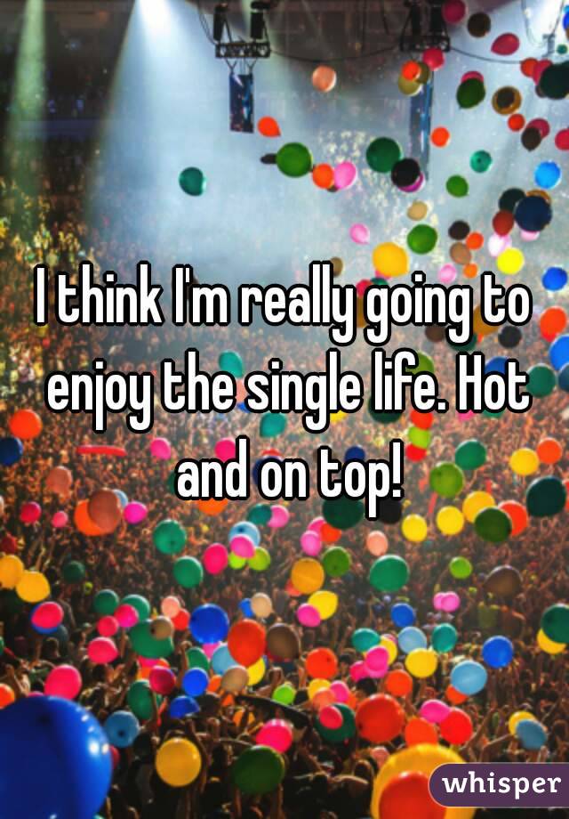 I think I'm really going to enjoy the single life. Hot and on top!