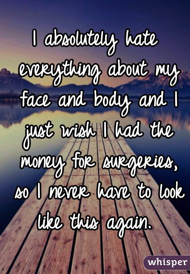 I absolutely hate everything about my face and body and I just wish I had the money for surgeries, so I never have to look like this again. 