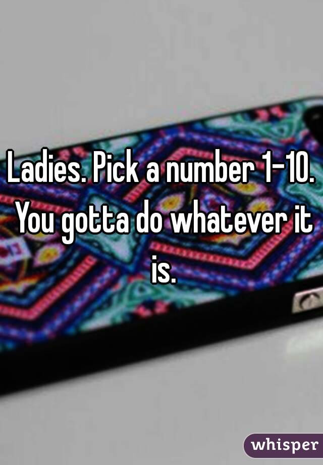 Ladies. Pick a number 1-10. You gotta do whatever it is.