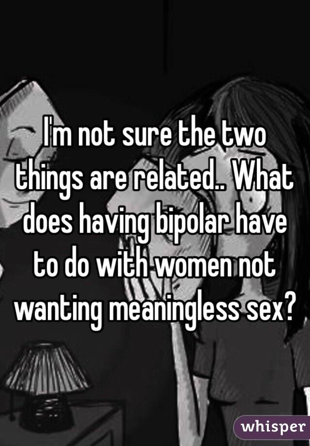 I'm not sure the two things are related.. What does having bipolar have to do with women not wanting meaningless sex? 