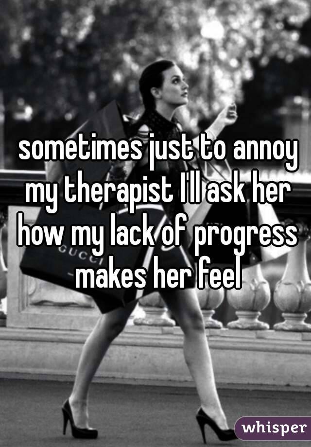  sometimes just to annoy my therapist I'll ask her how my lack of progress makes her feel