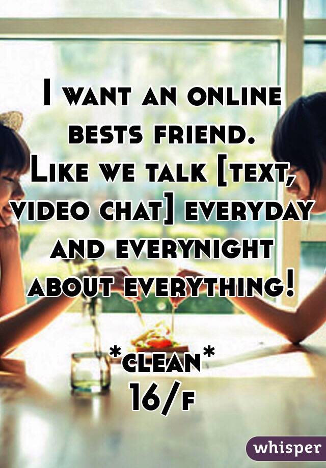 I want an online bests friend. 
Like we talk [text, video chat] everyday and everynight about everything! 

*clean* 
16/f