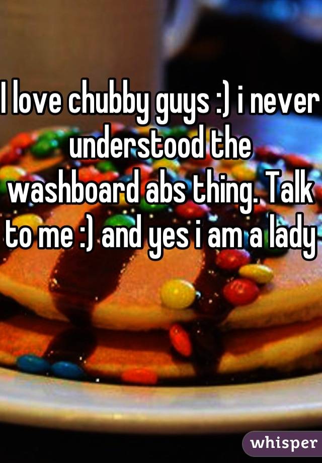 I love chubby guys :) i never understood the washboard abs thing. Talk to me :) and yes i am a lady