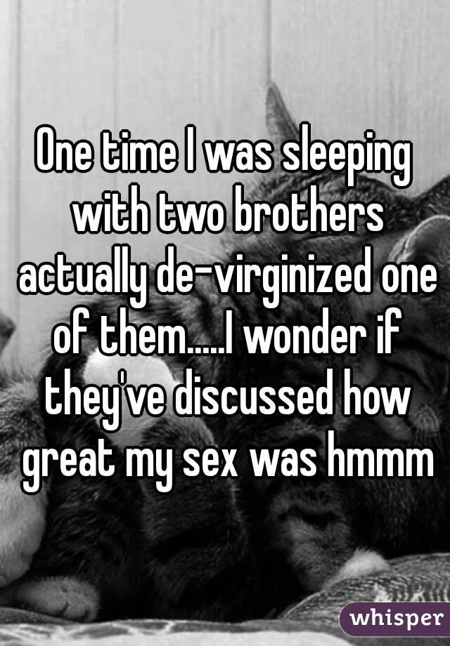 One time I was sleeping with two brothers actually de-virginized one of them.....I wonder if they've discussed how great my sex was hmmm