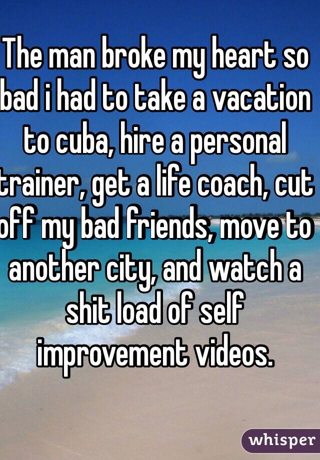 The man broke my heart so bad i had to take a vacation to cuba, hire a personal trainer, get a life coach, cut off my bad friends, move to another city, and watch a shit load of self improvement videos. 