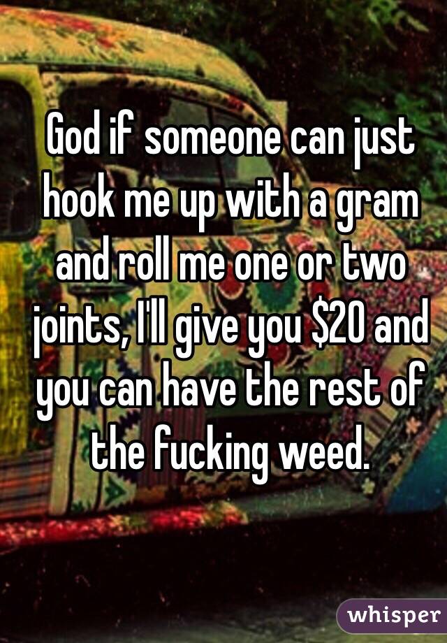 God if someone can just hook me up with a gram and roll me one or two joints, I'll give you $20 and you can have the rest of the fucking weed.