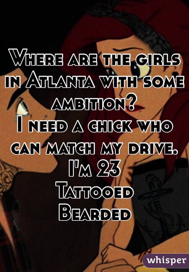 Where are the girls in Atlanta with some ambition? 
I need a chick who can match my drive. 
I'm 23 
Tattooed 
Bearded 