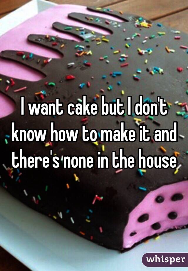 I want cake but I don't know how to make it and there's none in the house 