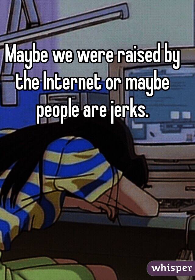 Maybe we were raised by the Internet or maybe people are jerks.
