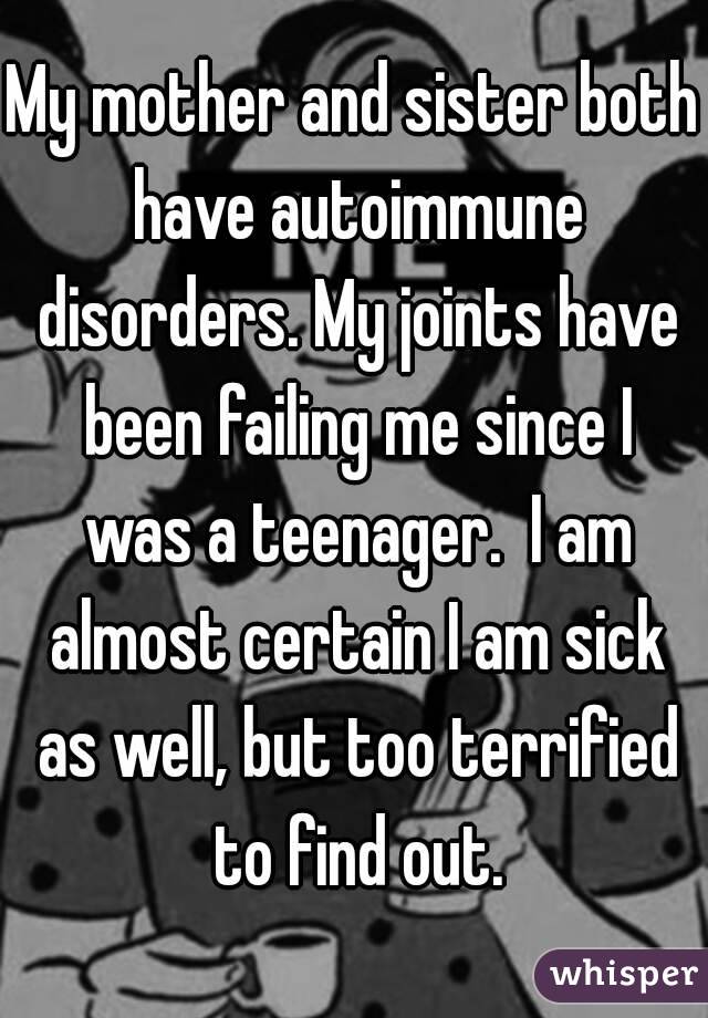 My mother and sister both have autoimmune disorders. My joints have been failing me since I was a teenager.  I am almost certain I am sick as well, but too terrified to find out.