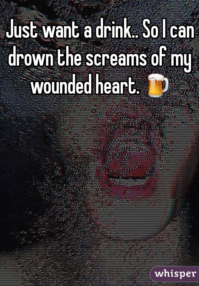 Just want a drink.. So I can drown the screams of my wounded heart. 🍺