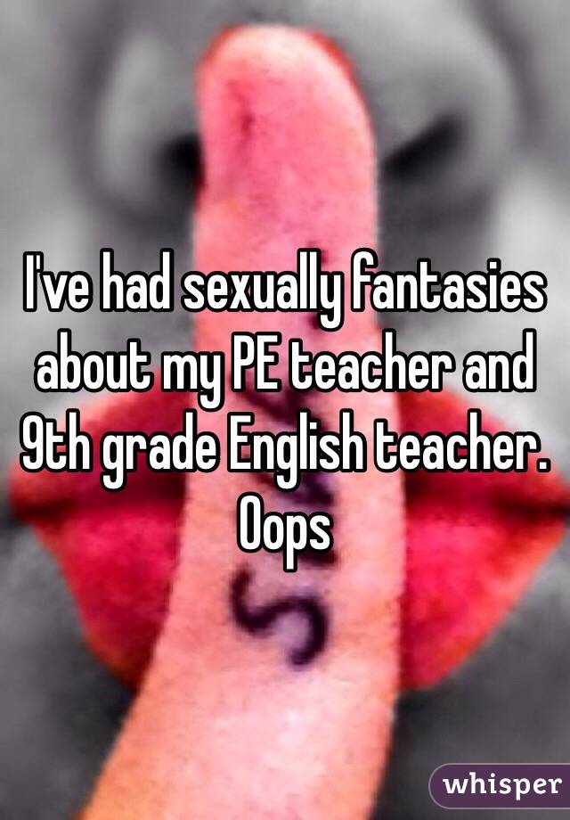 I've had sexually fantasies about my PE teacher and 9th grade English teacher. Oops 