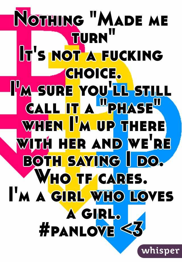 Nothing "Made me turn"
It's not a fucking choice.
I'm sure you'll still call it a "phase" when I'm up there with her and we're both saying I do.
Who tf cares.
I'm a girl who loves a girl.
#panlove <3