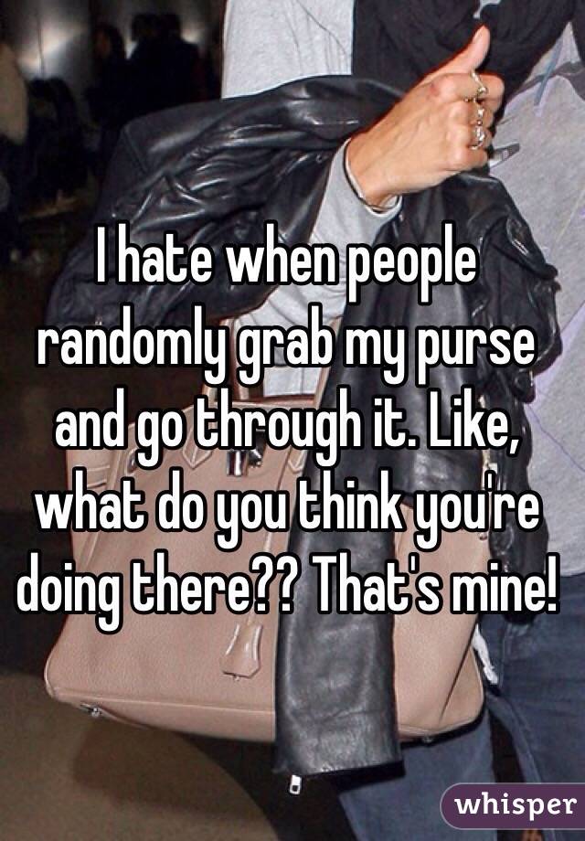 I hate when people randomly grab my purse and go through it. Like, what do you think you're doing there?? That's mine!