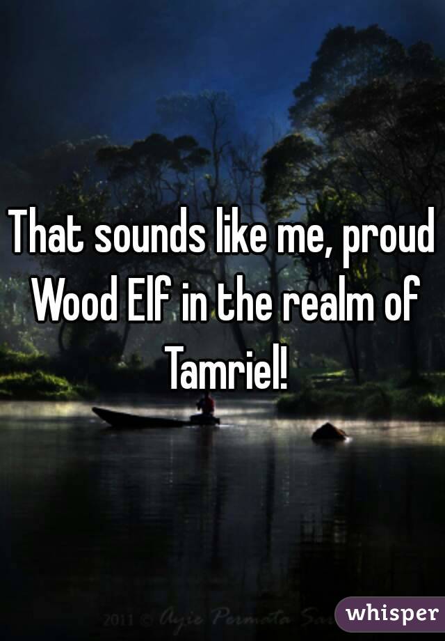 That sounds like me, proud Wood Elf in the realm of Tamriel!