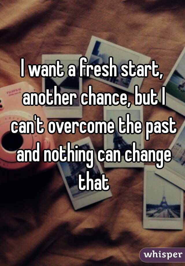 I want a fresh start, another chance, but I can't overcome the past and nothing can change that