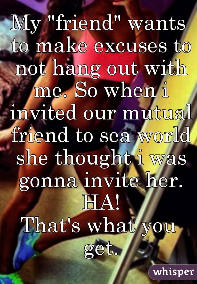 My "friend" wants to make excuses to not hang out with me. So when i invited our mutual friend to sea world she thought i was gonna invite her. HA!
That's what you get.