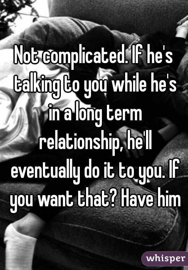 Not complicated. If he's talking to you while he's in a long term relationship, he'll eventually do it to you. If you want that? Have him