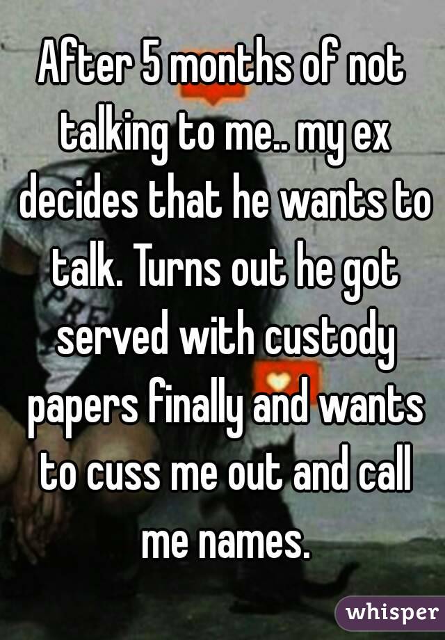 After 5 months of not talking to me.. my ex decides that he wants to talk. Turns out he got served with custody papers finally and wants to cuss me out and call me names.