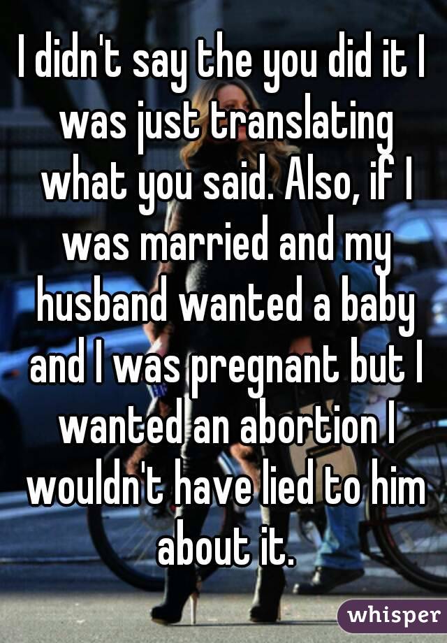 I didn't say the you did it I was just translating what you said. Also, if I was married and my husband wanted a baby and I was pregnant but I wanted an abortion I wouldn't have lied to him about it.