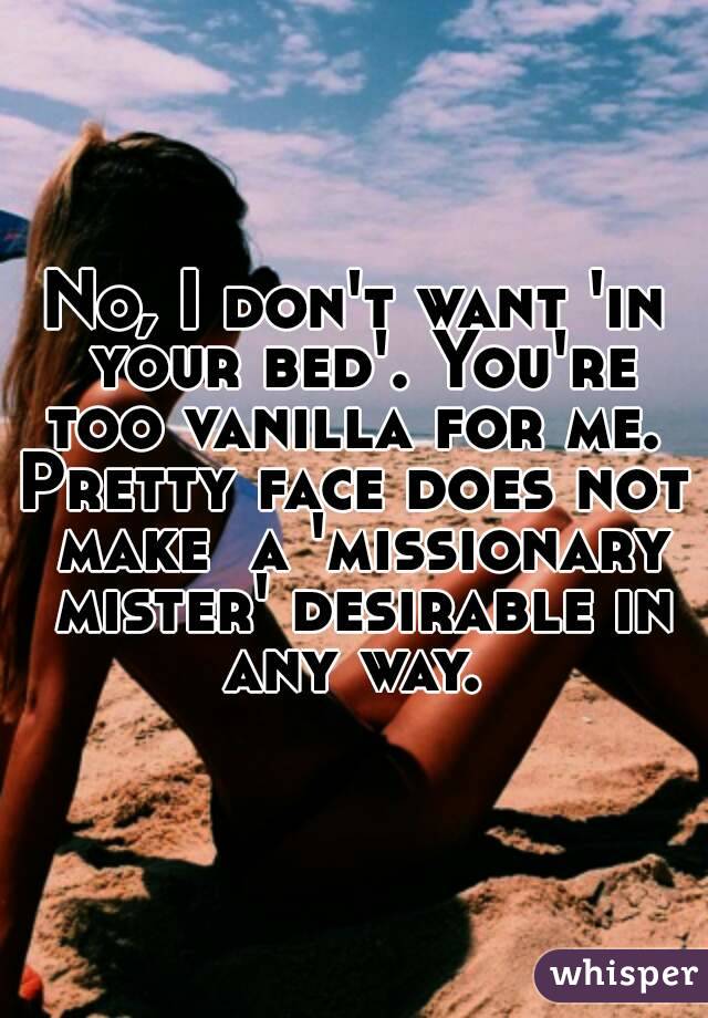 No, I don't want 'in your bed'. You're too vanilla for me. 
Pretty face does not make  a 'missionary mister' desirable in any way. 