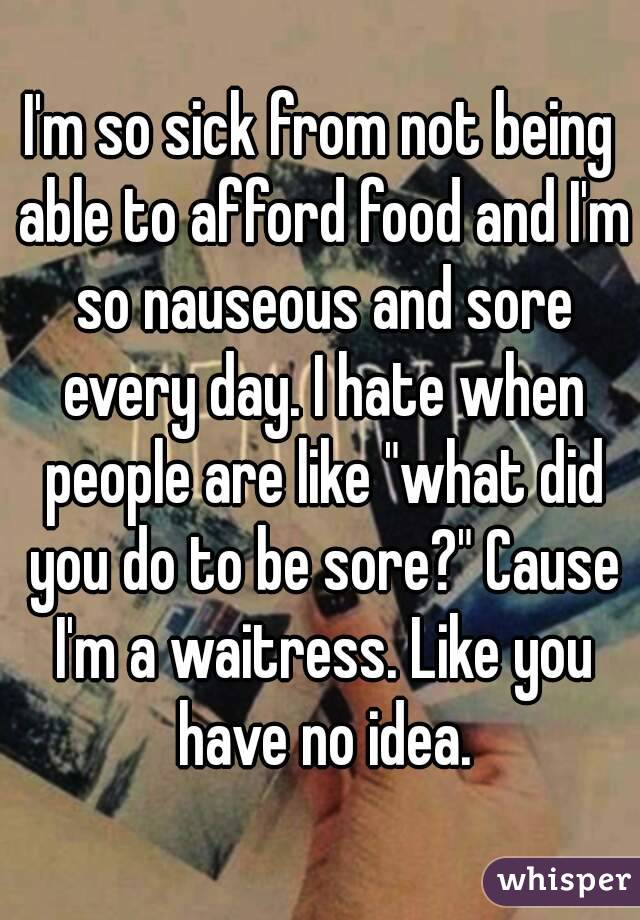 I'm so sick from not being able to afford food and I'm so nauseous and sore every day. I hate when people are like "what did you do to be sore?" Cause I'm a waitress. Like you have no idea.