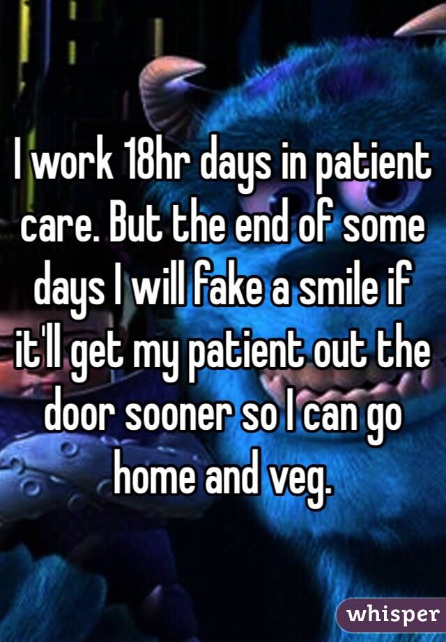 I work 18hr days in patient care. But the end of some days I will fake a smile if it'll get my patient out the door sooner so I can go home and veg. 