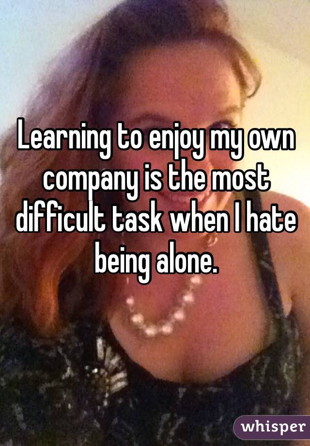 Learning to enjoy my own company is the most difficult task when I hate being alone. 