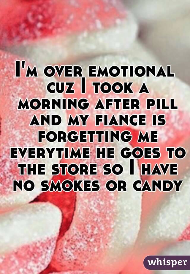 I'm over emotional cuz I took a morning after pill and my fiance is forgetting me everytime he goes to the store so I have
 no smokes or candy