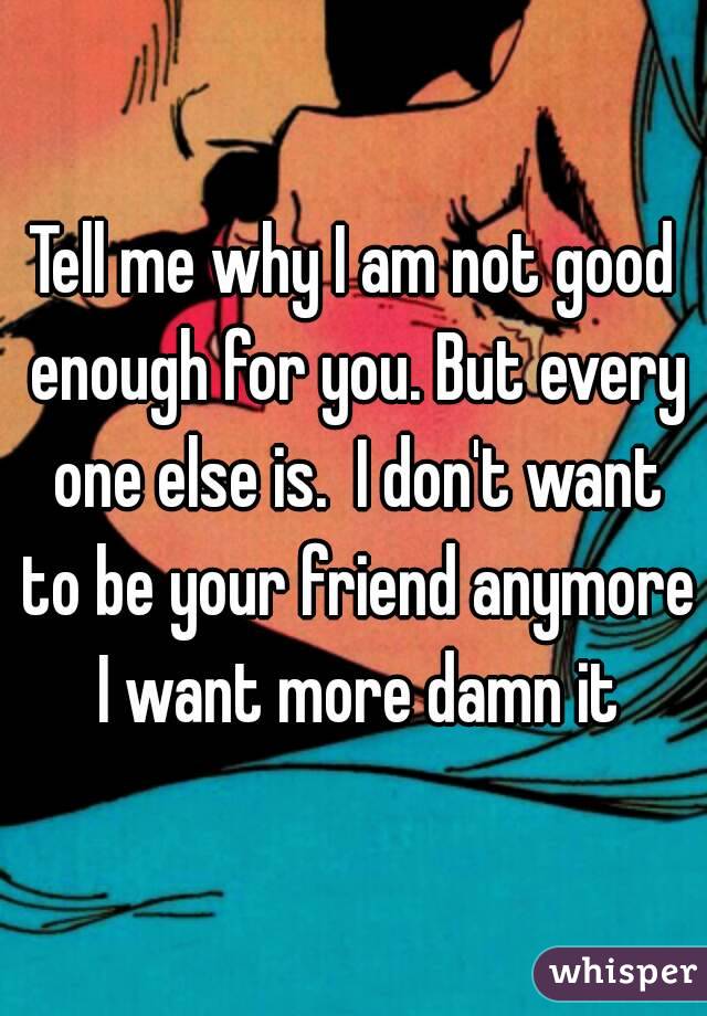 Tell me why I am not good enough for you. But every one else is.  I don't want to be your friend anymore I want more damn it