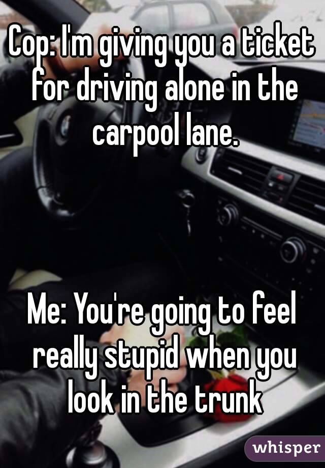 Cop: I'm giving you a ticket for driving alone in the carpool lane.



Me: You're going to feel really stupid when you look in the trunk