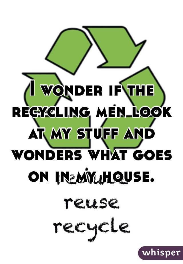 I wonder if the recycling men look at my stuff and wonders what goes on in my house.