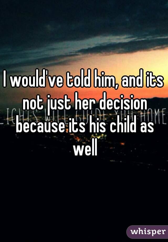 I would've told him, and its not just her decision because its his child as well