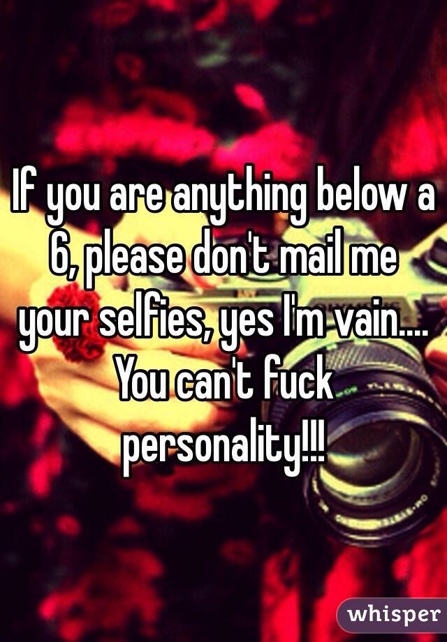 If you are anything below a 6, please don't mail me your selfies, yes I'm vain.... You can't fuck personality!!! 