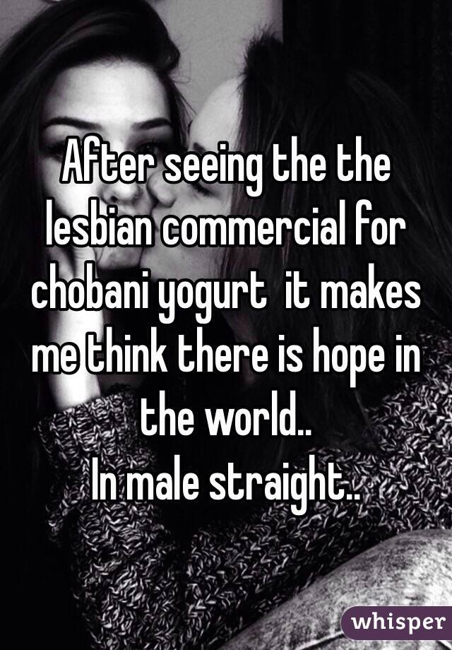 After seeing the the lesbian commercial for chobani yogurt  it makes me think there is hope in the world.. 
In male straight..