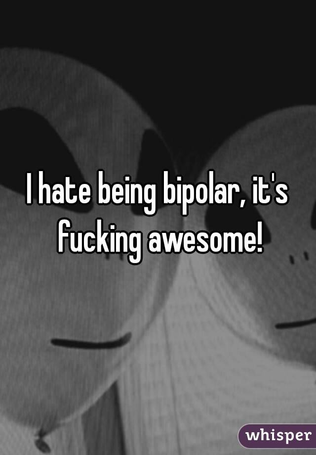 I hate being bipolar, it's fucking awesome!