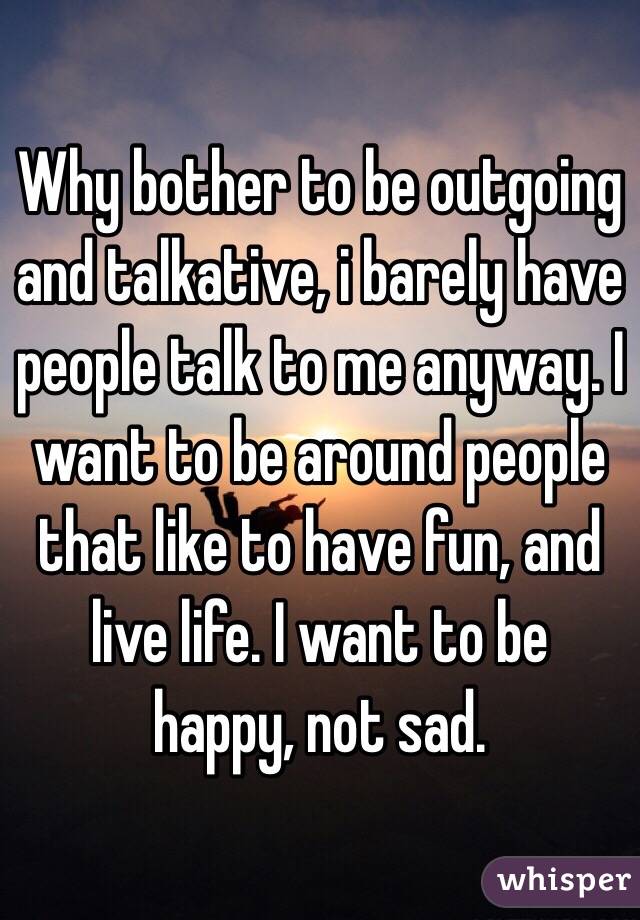 Why bother to be outgoing and talkative, i barely have people talk to me anyway. I want to be around people that like to have fun, and live life. I want to be happy, not sad.