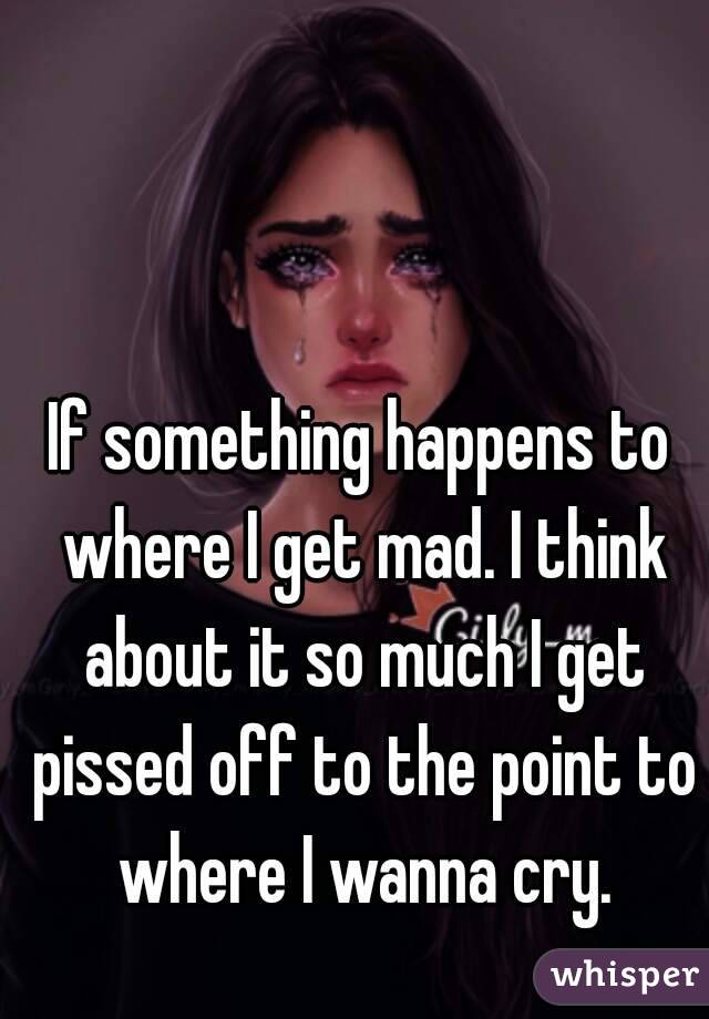 If something happens to where I get mad. I think about it so much I get pissed off to the point to where I wanna cry.